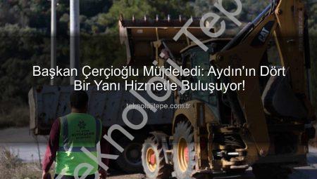 Başkan Çerçioğlu Müjdeledi: Aydın’ın Dört Bir Yanı Hizmetle Buluşuyor!